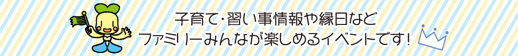 子育て・習い事情報や縁日などファミリーみんなが楽しめるイベントです！